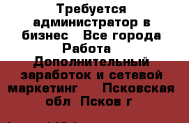 Требуется администратор в бизнес - Все города Работа » Дополнительный заработок и сетевой маркетинг   . Псковская обл.,Псков г.